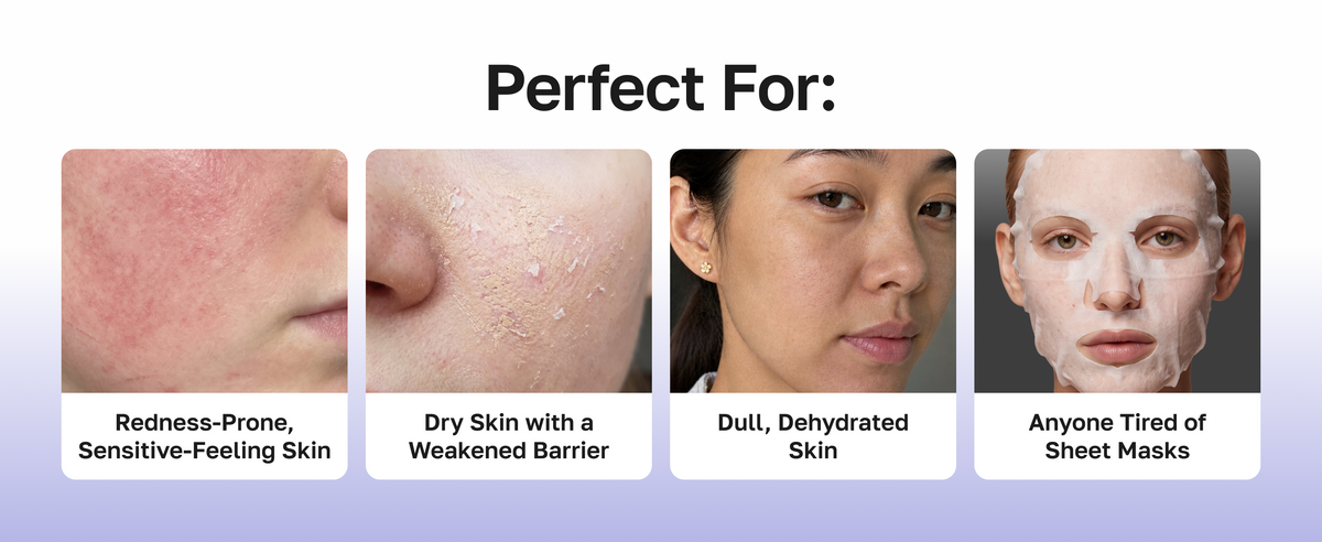 Perfect for redness-prone sensitive-feeling skin, dry skin with a weakened barrier, dull dehydrated skin, anyone tired of sheet masks